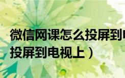 微信网课怎么投屏到电视上看（微信网课怎么投屏到电视上）