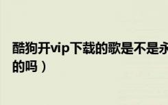 酷狗开vip下载的歌是不是永久的（酷狗vip下载的歌是永久的吗）