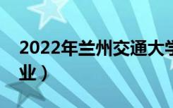 2022年兰州交通大学怎么样（有哪些王牌专业）