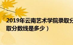 2019年云南艺术学院录取分数线（2019年云南艺术学院录取分数线是多少）