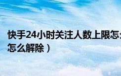 快手24小时关注人数上限怎么办（快手24小时关注人数上限怎么解除）