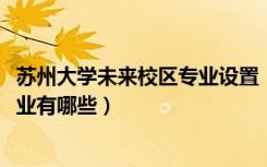 苏州大学未来校区专业设置（苏州大学未来校区2021招生专业有哪些）