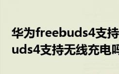 华为freebuds4支持无线充电吗（华为freebuds4支持无线充电吗）