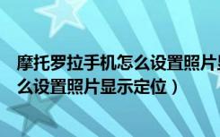 摩托罗拉手机怎么设置照片显示定位位置（摩托罗拉手机怎么设置照片显示定位）