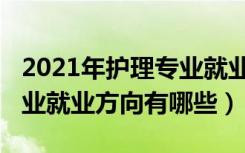 2021年护理专业就业现状（2021高级护理专业就业方向有哪些）