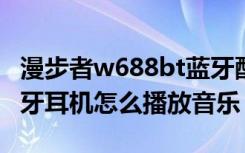 漫步者w688bt蓝牙配对（漫步者W688BT蓝牙耳机怎么播放音乐）