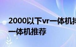 2000以下vr一体机排名榜五款高性价比的vr一体机推荐