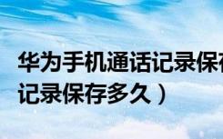 华为手机通话记录保存多少条（华为手机通话记录保存多久）