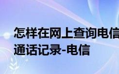 怎样在网上查询电信通话记录 网上怎么查询通话记录-电信