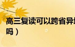 高三复读可以跨省异地复读吗（去外省复读行吗）