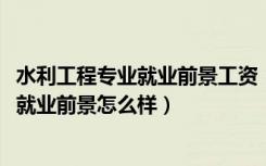 水利工程专业就业前景工资（2022水利工程专业就业方向及就业前景怎么样）