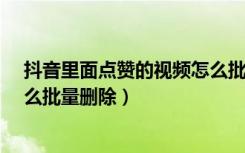 抖音里面点赞的视频怎么批量删除?（抖音里点赞的视频怎么批量删除）