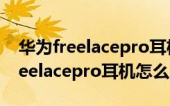 华为freelacepro耳机怎么连新手机（华为freelacepro耳机怎么充电）