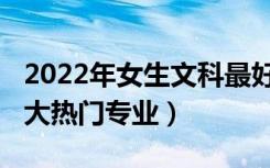 2022年女生文科最好专业（2022理科女生十大热门专业）