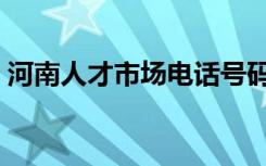 河南人才市场电话号码（河南人才市场电话）