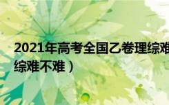 2021年高考全国乙卷理综难不难（2022年高考全国乙卷理综难不难）