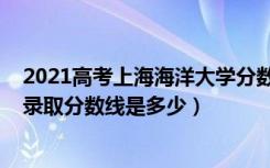 2021高考上海海洋大学分数线（2021年上海海洋大学各省录取分数线是多少）