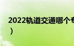 2022轨道交通哪个专业好（就业前景怎么样）