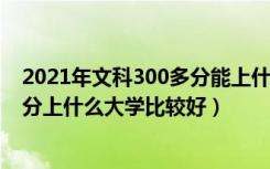 2021年文科300多分能上什么样的大学?（2022年文科300分上什么大学比较好）