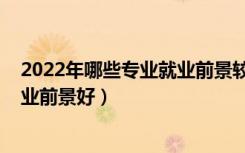 2022年哪些专业就业前景较好（2022技术类专业有哪些就业前景好）