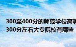 300至400分的师范学校高等师范专科有哪些（2022师范类300分左右大专院校有哪些）