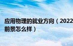 应用物理的就业方向（2022应用物理学专业就业方向及就业前景怎么样）