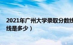 2021年广州大学录取分数线（2021广州大学各省录取分数线是多少）