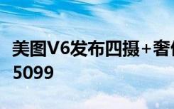 美图V6发布四摄+奢侈皮革配联发科X30售价5099