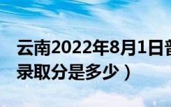 云南2022年8月1日普通高考录取日报（最低录取分是多少）