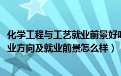 化学工程与工艺就业前景好吗（2022化学工程与工艺专业就业方向及就业前景怎么样）