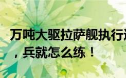 万吨大驱拉萨舰执行远海训练任务，仗怎么打，兵就怎么练！