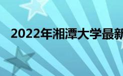 2022年湘潭大学最新排名 全国排名第102