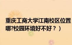 重庆工商大学江南校区位置（重庆工商大学江北校区地址在哪?校园环境好不好？）