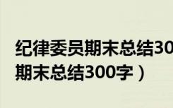 纪律委员期末总结300字家长评语（纪律委员期末总结300字）