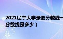 2021辽宁大学录取分数线一览表（2021辽宁大学各省录取分数线是多少）