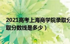 2021高考上海商学院录取分数（2021年上海商学院各省录取分数线是多少）