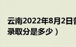 云南2022年8月2日普通高考录取日报（最低录取分是多少）