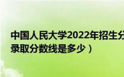 中国人民大学2022年招生分数线（2022中国人民大学各省录取分数线是多少）