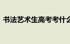 书法艺术生高考考什么科目 考试内容有哪些