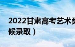 2022甘肃高考艺术类一批录取时间（什么时候录取）