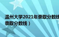 温州大学2021年录取分数线（温州大学2021年各省各批次录取分数线）