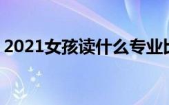 2021女孩读什么专业比较好 哪些专业有前途