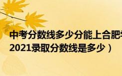 中考分数线多少分能上合肥学院（高考多少分能上合肥学院2021录取分数线是多少）