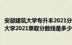 安徽建筑大学专升本2021分数线（高考多少分能上安徽建筑大学2021录取分数线是多少）