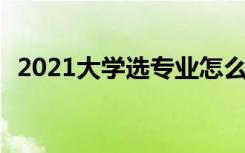 2021大学选专业怎么选 需要考虑哪些因素