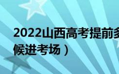 2022山西高考提前多长时间进考场（什么时候进考场）