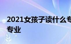 2021女孩子读什么专业比较好就业 前景好的专业