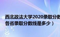 西北政法大学2020录取分数线是多少（2022西北政法大学各省录取分数线是多少）