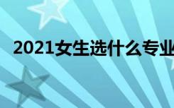 2021女生选什么专业吃香 哪些专业有前途