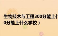 生物技术与工程300分能上什么学校（2022生物医学工程470分能上什么学校）